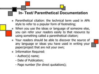 In- Text/ Parenthetical Documentation
 Parenthetical citation: the technical term used in APA
style to refer to a popular form of footnoting;
 When you use the ideas or language of someone else,
you can refer your readers easily to that resource by
using something called a parenthetical citation;
 Your readers should be able to discover the source of
any language or ideas you have used in writing your
paper/project that are not your own;
 Information Required:
- Author(s) name;
- Date of Publication;
- Page number (for direct quotations);
 