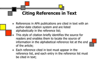 Citing References in Text
 References in APA publications are cited in text with an
author-date citation system and are listed
alphabetically in the reference list;
 This style of citation briefly identifies the source for
readers and enables them to locate the source of
information in the alphabetical reference list at the end
of the article;
 Each reference cited in text must appear in the
reference list, and each entry in the reference list must
be cited in text;
 