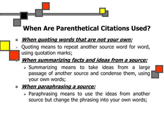 When Are Parenthetical Citations Used?
 When quoting words that are not your own:
 Quoting means to repeat another source word for word,
using quotation marks;
 When summarizing facts and ideas from a source:
 Summarizing means to take ideas from a large
passage of another source and condense them, using
your own words;
 When paraphrasing a source:
 Paraphrasing means to use the ideas from another
source but change the phrasing into your own words;
 