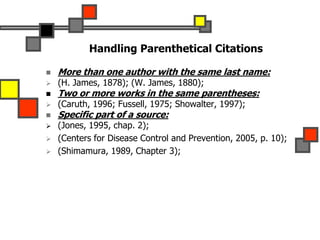 Handling Parenthetical Citations
 More than one author with the same last name:
 (H. James, 1878); (W. James, 1880);
 Two or more works in the same parentheses:
 (Caruth, 1996; Fussell, 1975; Showalter, 1997);
 Specific part of a source:
 (Jones, 1995, chap. 2);
 (Centers for Disease Control and Prevention, 2005, p. 10);
 (Shimamura, 1989, Chapter 3);
 