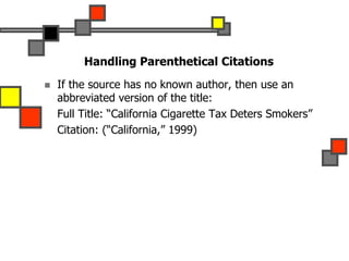 Handling Parenthetical Citations
 If the source has no known author, then use an
abbreviated version of the title:
Full Title: “California Cigarette Tax Deters Smokers”
Citation: (“California,” 1999)
 