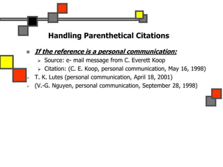 Handling Parenthetical Citations
 If the reference is a personal communication:
 Source: e- mail message from C. Everett Koop
 Citation: (C. E. Koop, personal communication, May 16, 1998)
 T. K. Lutes (personal communication, April 18, 2001)
 (V.-G. Nguyen, personal communication, September 28, 1998)
 