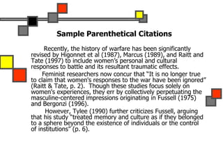 Sample Parenthetical Citations
Recently, the history of warfare has been significantly
revised by Higonnet et al (1987), Marcus (1989), and Raitt and
Tate (1997) to include women’s personal and cultural
responses to battle and its resultant traumatic effects.
Feminist researchers now concur that “It is no longer true
to claim that women's responses to the war have been ignored”
(Raitt & Tate, p. 2). Though these studies focus solely on
women's experiences, they err by collectively perpetuating the
masculine-centered impressions originating in Fussell (1975)
and Bergonzi (1996).
However, Tylee (1990) further criticizes Fussell, arguing
that his study “treated memory and culture as if they belonged
to a sphere beyond the existence of individuals or the control
of institutions” (p. 6).
 
