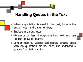 Handling Quotes in the Text
 When a quotation is used in the text, include the
author, year and page number;
 Enclose in parentheses;
 40 words or less: incorporate into text and use
double quotation marks ;
 Longer than 40 words: use double spaced block
with no quotation marks, each line indented 5
spaces from left margin;
 