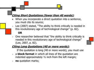 Citing Short Quotations (fewer than 40 words):
 When you incorporate a direct quotation into a sentence,
you must cite its source;
 Lee (2007) stated, “The ability to think critically is needed in
this revolutionary age of technological change” (p. 82).
OR
 One researcher believed that “the ability to think critically is
needed in this revolutionary age of technological change”
(Lee, 2007, p. 82).
Citing Long Quotations (40 or more words):
If the quotation is long (40 or more words), you must use
 a block format in which all lines of the quotation are
indented approximately ½ inch from the left margin;
 no quotation marks;
 