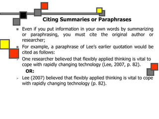 Citing Summaries or Paraphrases
 Even if you put information in your own words by summarizing
or paraphrasing, you must cite the original author or
researcher;
 For example, a paraphrase of Lee’s earlier quotation would be
cited as follows:
 One researcher believed that flexibly applied thinking is vital to
cope with rapidly changing technology (Lee, 2007, p. 82).
OR:
 Lee (2007) believed that flexibly applied thinking is vital to cope
with rapidly changing technology (p. 82).
 