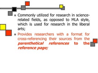  Commonly utilized for research in science-
related fields, as opposed to MLA style,
which is used for research in the liberal
arts;
 Provides researchers with a format for
cross-referencing their sources from the
parenthetical references to the
reference page;
 