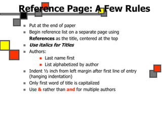Reference Page: A Few Rules
 Put at the end of paper
 Begin reference list on a separate page using
References as the title, centered at the top
 Use italics for Titles
 Authors:
 Last name first
 List alphabetized by author
 Indent ½ inch from left margin after first line of entry
(hanging indentation)
 Only first word of title is capitalized
 Use & rather than and for multiple authors
 