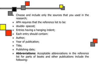  Choose and include only the sources that you used in the
research;
 APA requires that the reference list to be:
 double- spaced;
 Entries having a hanging indent;
 Each entry should contain:
 Author;
 Year of publication;
 Title;
 Publishing date;
 Abbreviations: Acceptable abbreviations in the reference
list for parts of books and other publications include the
following:
 