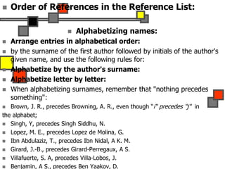  Order of References in the Reference List:
 Alphabetizing names:
 Arrange entries in alphabetical order:
 by the surname of the first author followed by initials of the author's
given name, and use the following rules for:
 Alphabetize by the author's surname:
 Alphabetize letter by letter:
 When alphabetizing surnames, remember that "nothing precedes
something":
 Brown, J. R., precedes Browning, A. R., even though “i“ precedes “j" in
the alphabet;
 Singh, Y, precedes Singh Siddhu, N.
 Lopez, M. E., precedes Lopez de Molina, G.
 Ibn Abdulaziz, T., precedes Ibn Nidal, A K. M.
 Girard, J.-B., precedes Girard-Perregaux, A S.
 Villafuerte, S. A, precedes Villa-Lobos, J.
 Benjamin, A S., precedes Ben Yaakov, D.
 