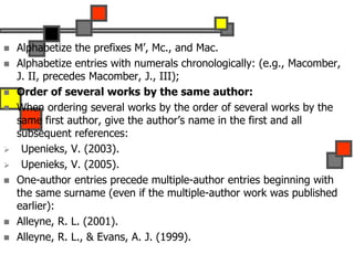  Alphabetize the prefixes M’, Mc., and Mac.
 Alphabetize entries with numerals chronologically: (e.g., Macomber,
J. II, precedes Macomber, J., III);
 Order of several works by the same author:
 When ordering several works by the order of several works by the
same first author, give the author’s name in the first and all
subsequent references:
 Upenieks, V. (2003).
 Upenieks, V. (2005).
 One-author entries precede multiple-author entries beginning with
the same surname (even if the multiple-author work was published
earlier):
 Alleyne, R. L. (2001).
 Alleyne, R. L., & Evans, A. J. (1999).
 
