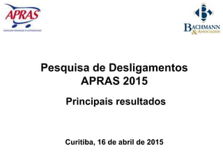 Pesquisa de Desligamentos
APRAS 2015
Principais resultados
Curitiba, 16 de abril de 2015
 