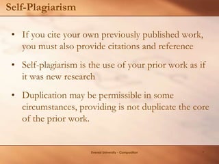 Self-Plagiarism
• If you cite your own previously published work,
you must also provide citations and reference
• Self-plagiarism is the use of your prior work as if
it was new research
• Duplication may be permissible in some
circumstances, providing is not duplicate the core
of the prior work.
Everest University - Composition 7
 
