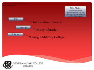 Information Literacy 
Missy Librarian 
Georgia Military College 
Title Slide: 
Provide the same 
information for the title 
slide as the title page of 
a APA style paper. 
APA Style PowerPoint Presentation 
Created Sept 2014 
Title 
Name 
School 
 