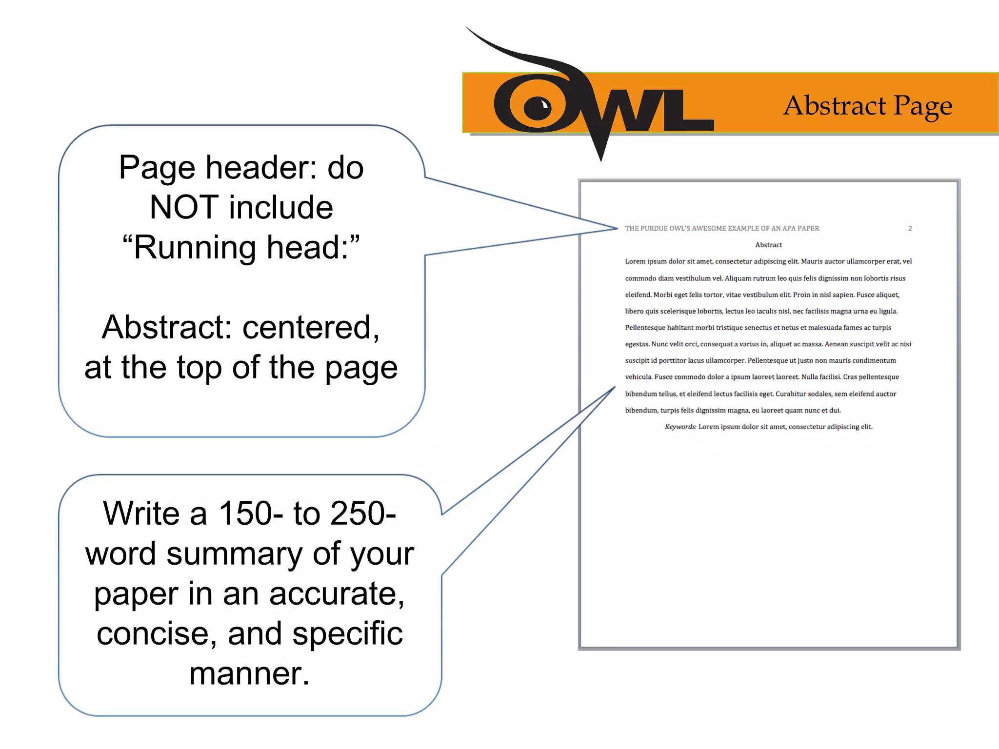 Page header: do
NOT include
“Running head:”
Abstract: centered,
at the top of the page
Write a 150- to 250-
word summary of your
paper in an accurate,
concise, and specific
manner.
Abstract Page
 