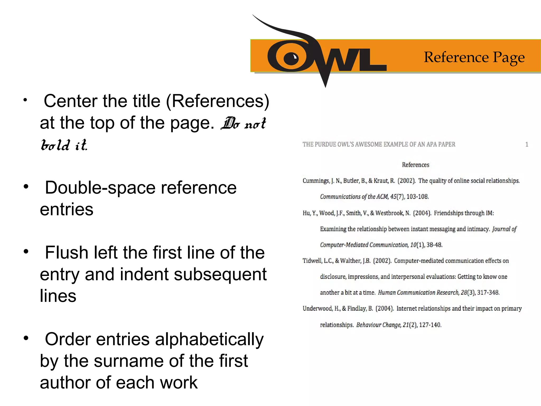 • Center the title (References)
at the top of the page. Do not
bold it.
• Double-space reference
entries
• Flush left the first line of the
entry and indent subsequent
lines
• Order entries alphabetically
by the surname of the first
author of each work
Reference Page
 