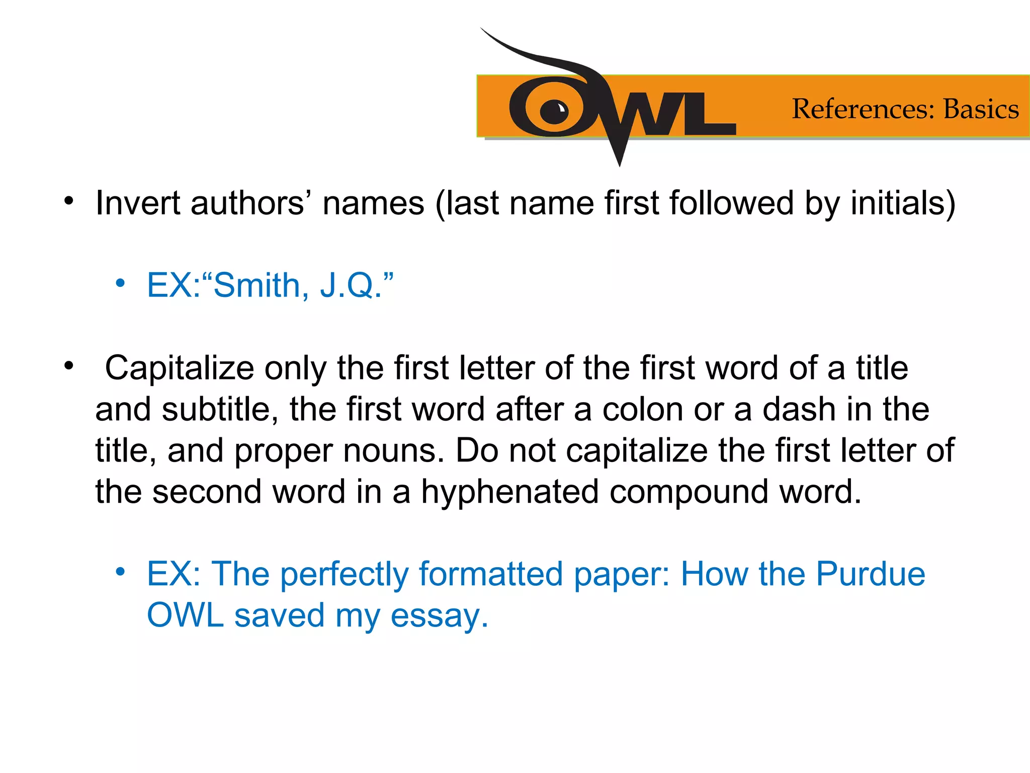 • Invert authors’ names (last name first followed by initials)
• EX:“Smith, J.Q.”
• Capitalize only the first letter of the first word of a title
and subtitle, the first word after a colon or a dash in the
title, and proper nouns. Do not capitalize the first letter of
the second word in a hyphenated compound word.
• EX: The perfectly formatted paper: How the Purdue
OWL saved my essay.
References: Basics
 