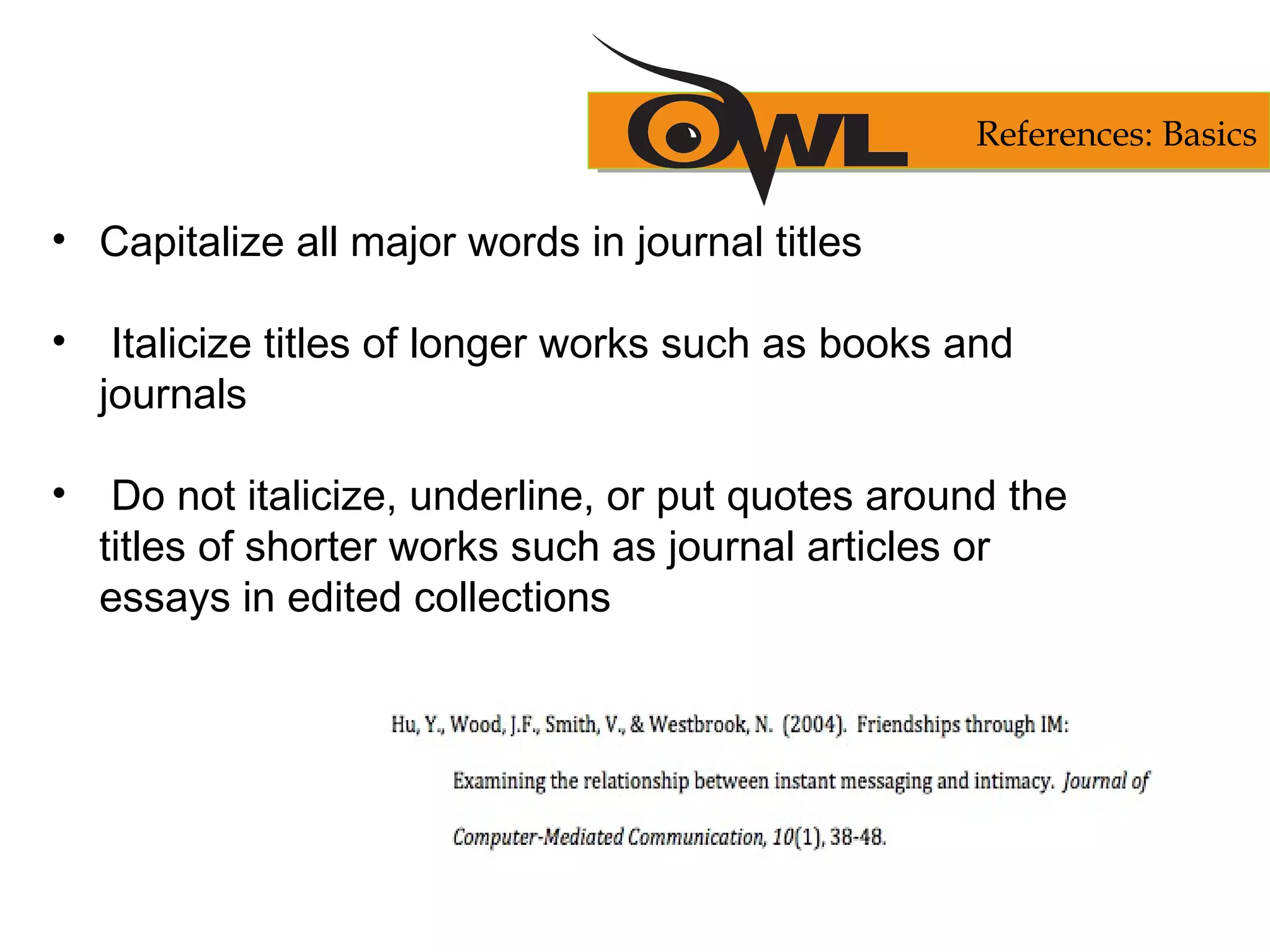 • Capitalize all major words in journal titles
• Italicize titles of longer works such as books and
journals
• Do not italicize, underline, or put quotes around the
titles of shorter works such as journal articles or
essays in edited collections
References: Basics
 