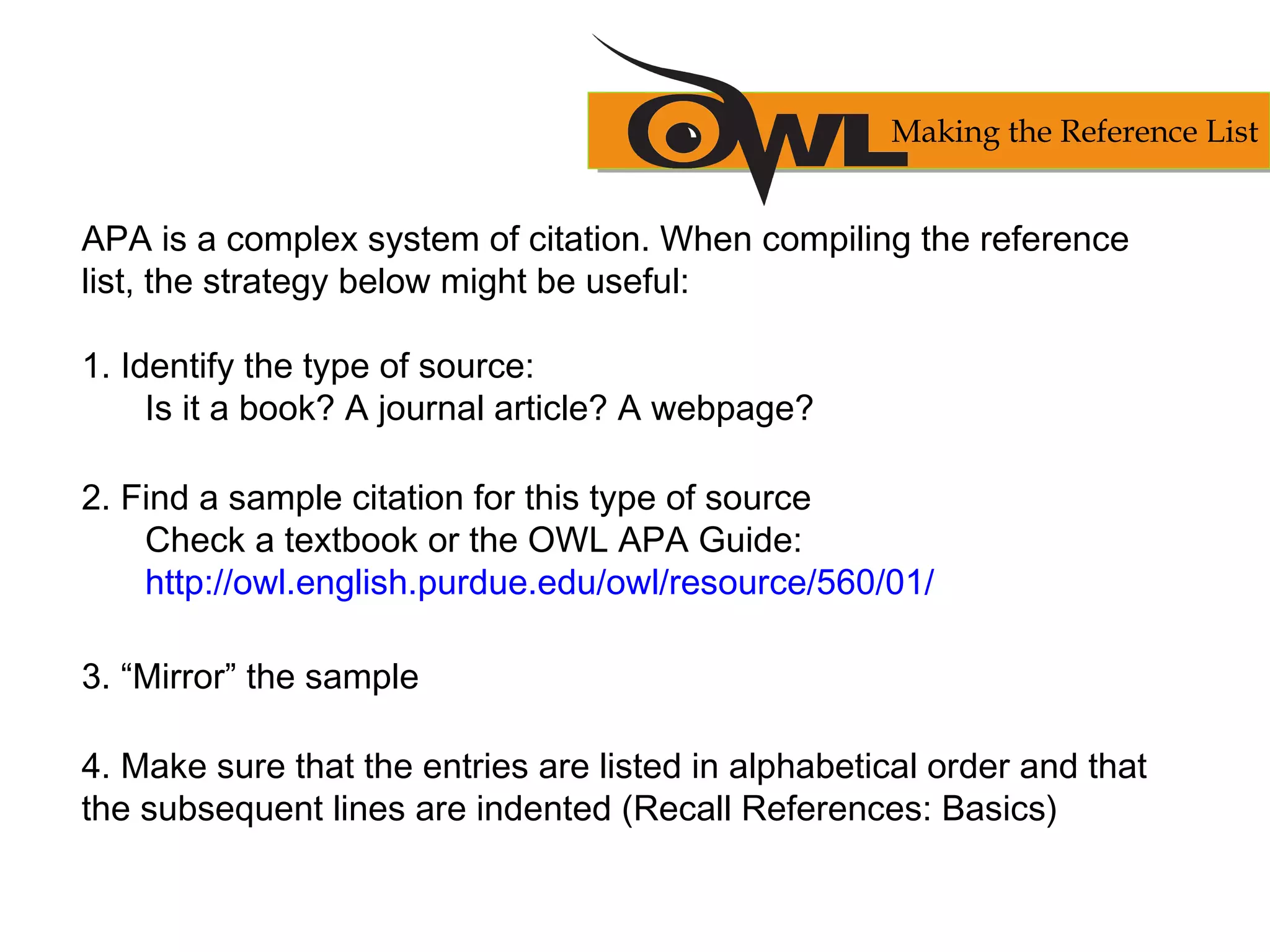 APA is a complex system of citation. When compiling the reference
list, the strategy below might be useful:
1. Identify the type of source:
Is it a book? A journal article? A webpage?
2. Find a sample citation for this type of source
Check a textbook or the OWL APA Guide:
http://owl.english.purdue.edu/owl/resource/560/01/
3. “Mirror” the sample
4. Make sure that the entries are listed in alphabetical order and that
the subsequent lines are indented (Recall References: Basics)
Making the Reference List
 