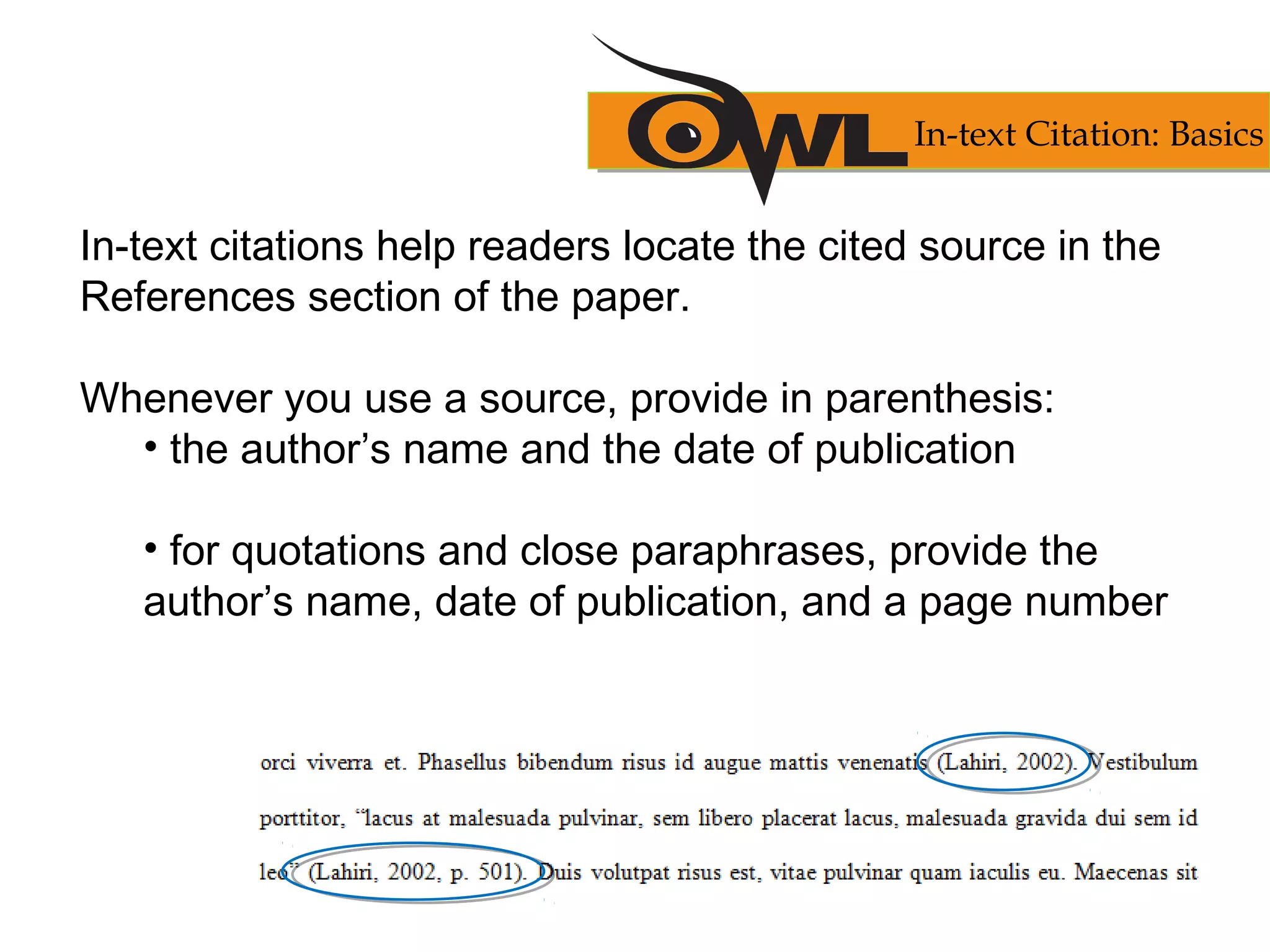 In-text citations help readers locate the cited source in the
References section of the paper.
Whenever you use a source, provide in parenthesis:
• the author’s name and the date of publication
• for quotations and close paraphrases, provide the
author’s name, date of publication, and a page number
In-text Citation: Basics
 