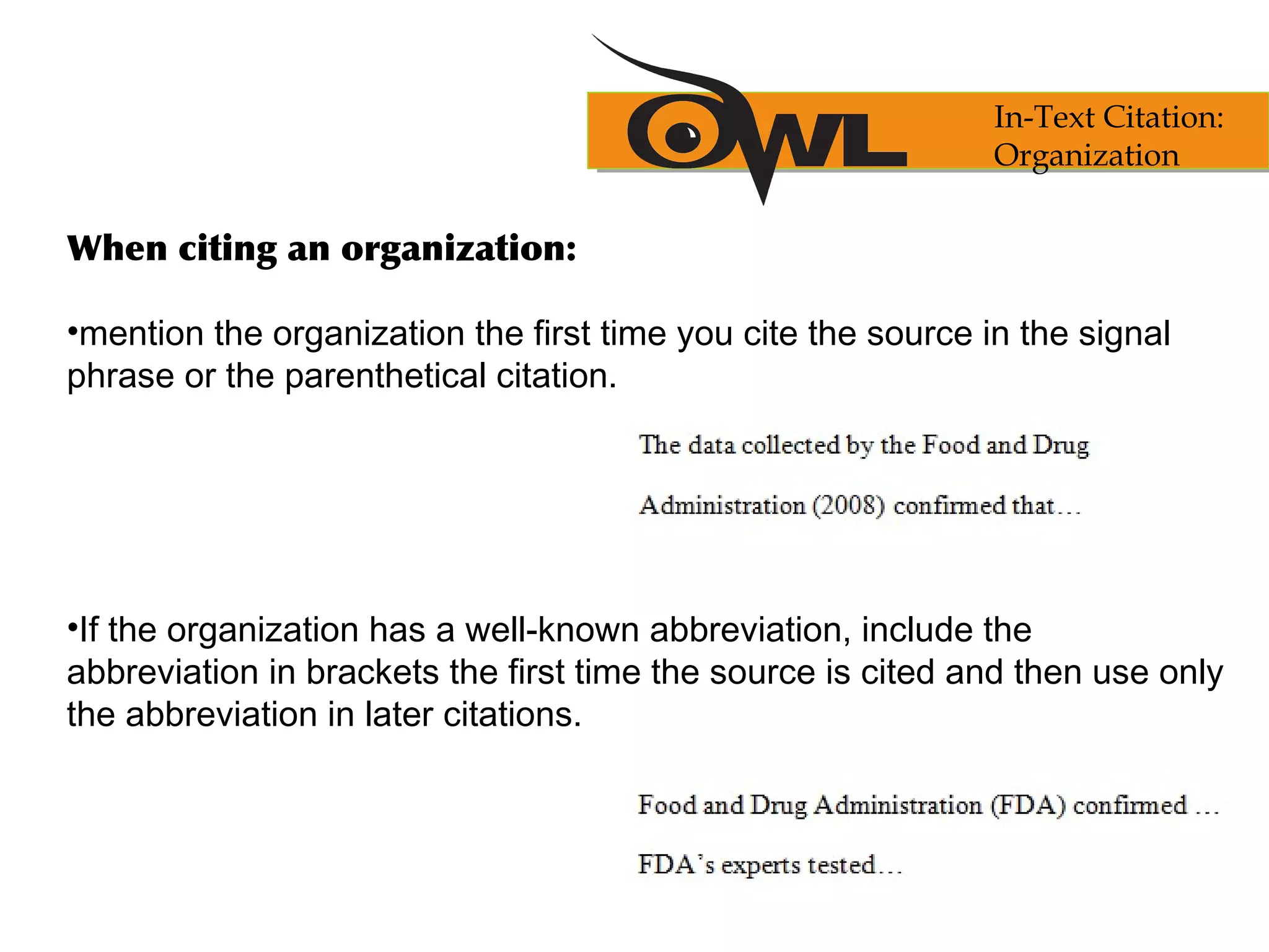 When citing an organization:
•mention the organization the first time you cite the source in the signal
phrase or the parenthetical citation.
•If the organization has a well-known abbreviation, include the
abbreviation in brackets the first time the source is cited and then use only
the abbreviation in later citations.
In-Text Citation:
Organization
 