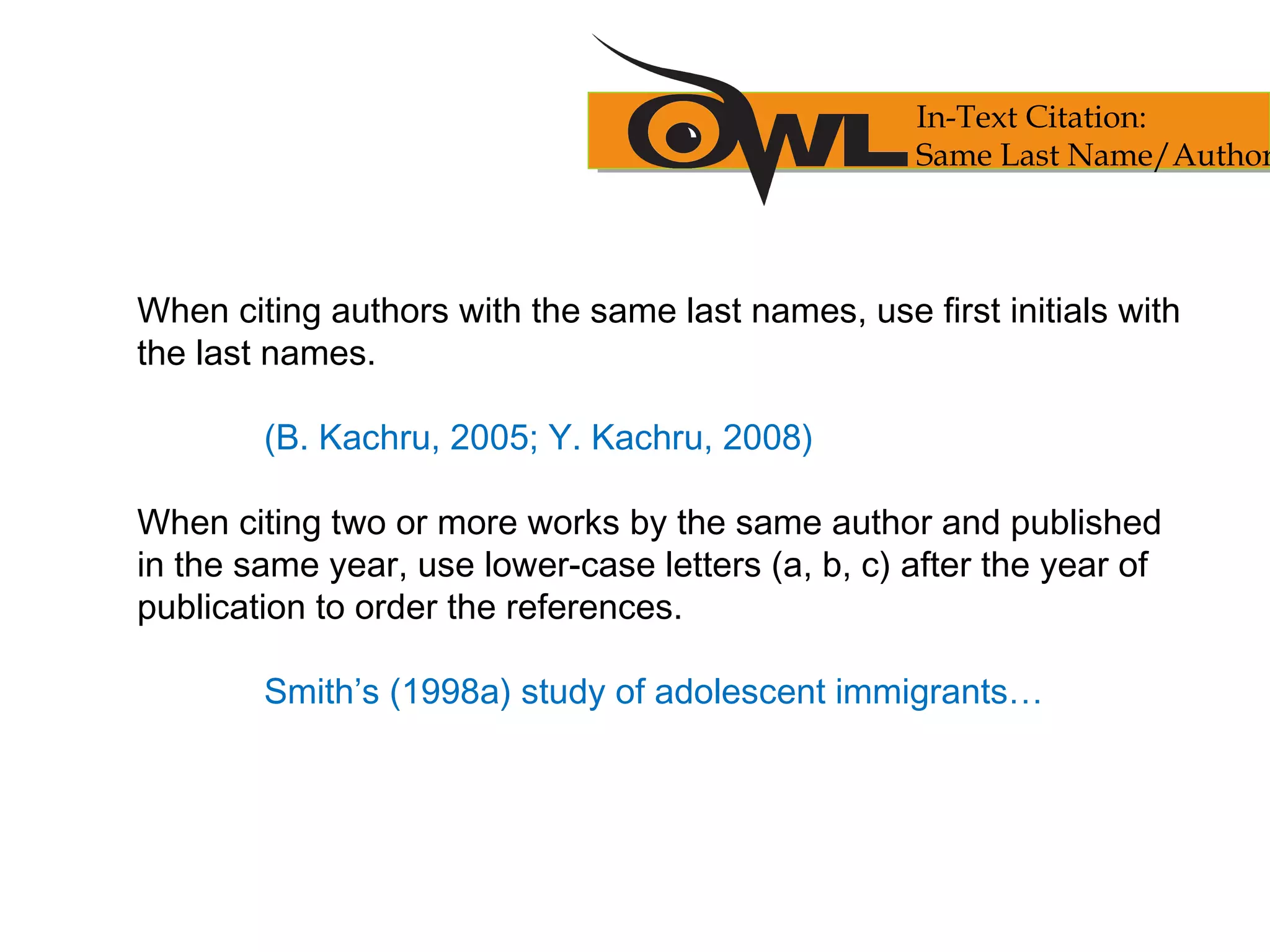 When citing authors with the same last names, use first initials with
the last names.
(B. Kachru, 2005; Y. Kachru, 2008)
When citing two or more works by the same author and published
in the same year, use lower-case letters (a, b, c) after the year of
publication to order the references.
Smith’s (1998a) study of adolescent immigrants…
In-Text Citation:
Same Last Name/Author
 
