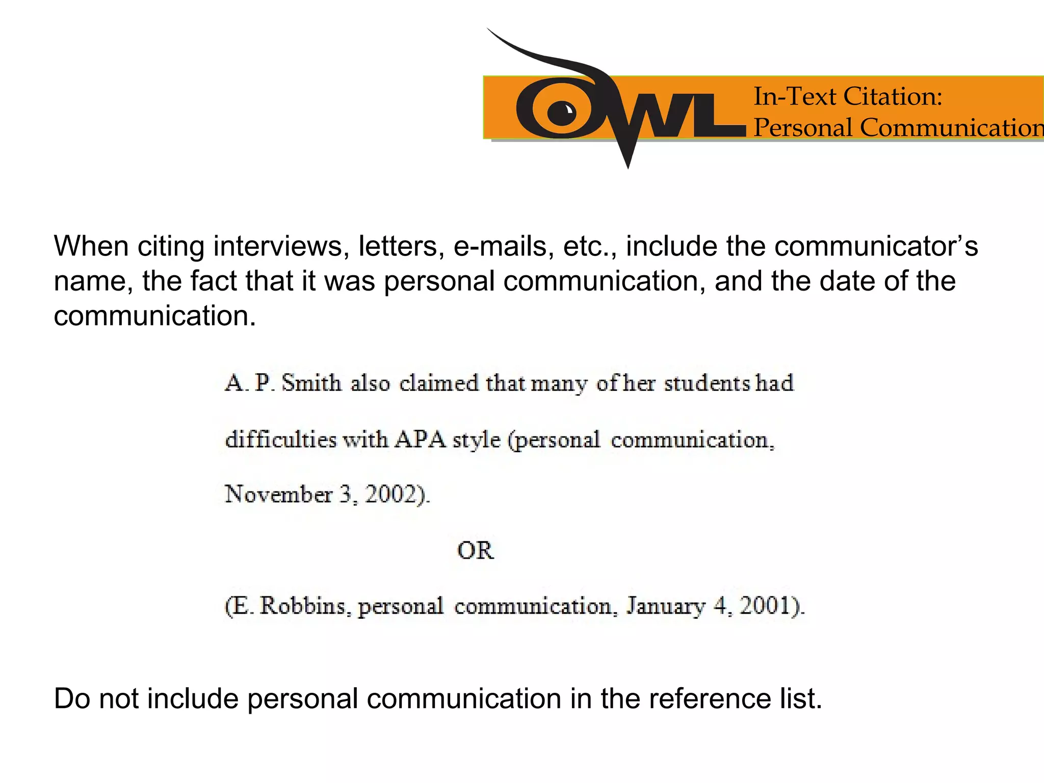 When citing interviews, letters, e-mails, etc., include the communicator’s
name, the fact that it was personal communication, and the date of the
communication.
Do not include personal communication in the reference list.
In-Text Citation:
Personal Communication
 
