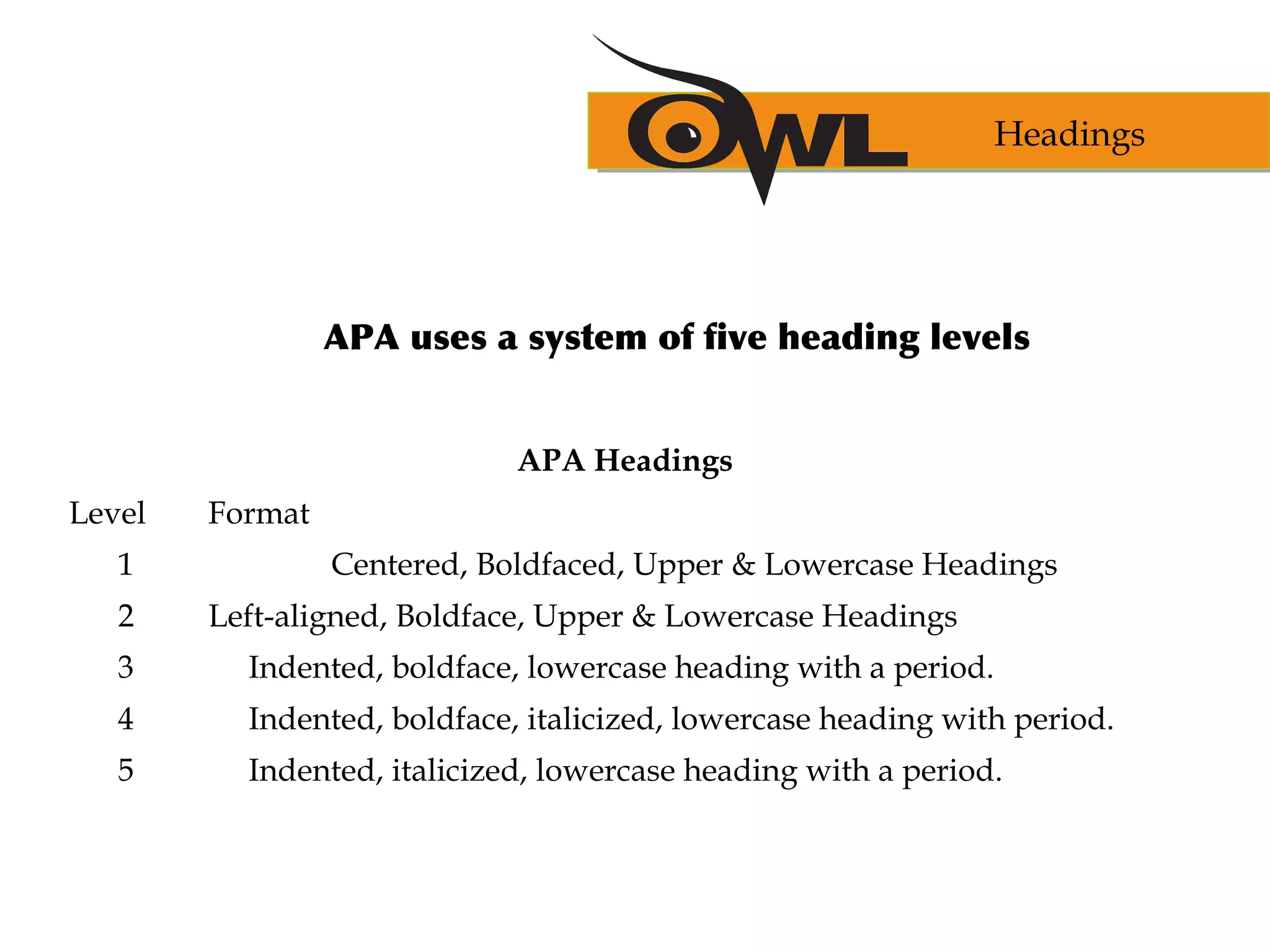 APA uses a system of five heading levels
APA Headings
Level Format
1 Centered, Boldfaced, Upper & Lowercase Headings
2 Left-aligned, Boldface, Upper & Lowercase Headings
3 Indented, boldface, lowercase heading with a period.
4 Indented, boldface, italicized, lowercase heading with period.
5 Indented, italicized, lowercase heading with a period.
Headings
 