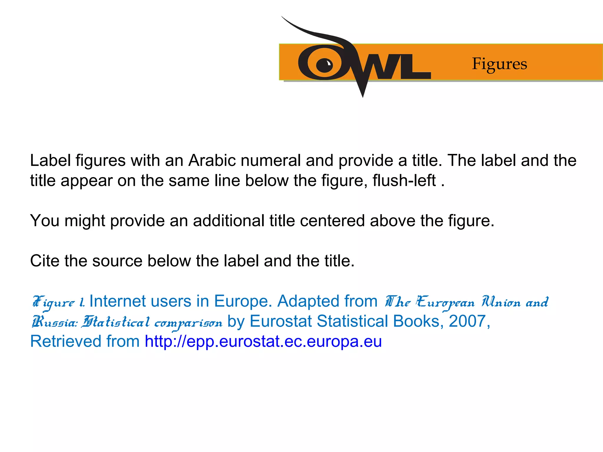 Label figures with an Arabic numeral and provide a title. The label and the
title appear on the same line below the figure, flush-left .
You might provide an additional title centered above the figure.
Cite the source below the label and the title.
Figure 1. Internet users in Europe. Adapted from The European Union and
Russia: Statistical comparison by Eurostat Statistical Books, 2007,
Retrieved from http://epp.eurostat.ec.europa.eu
Figures
 