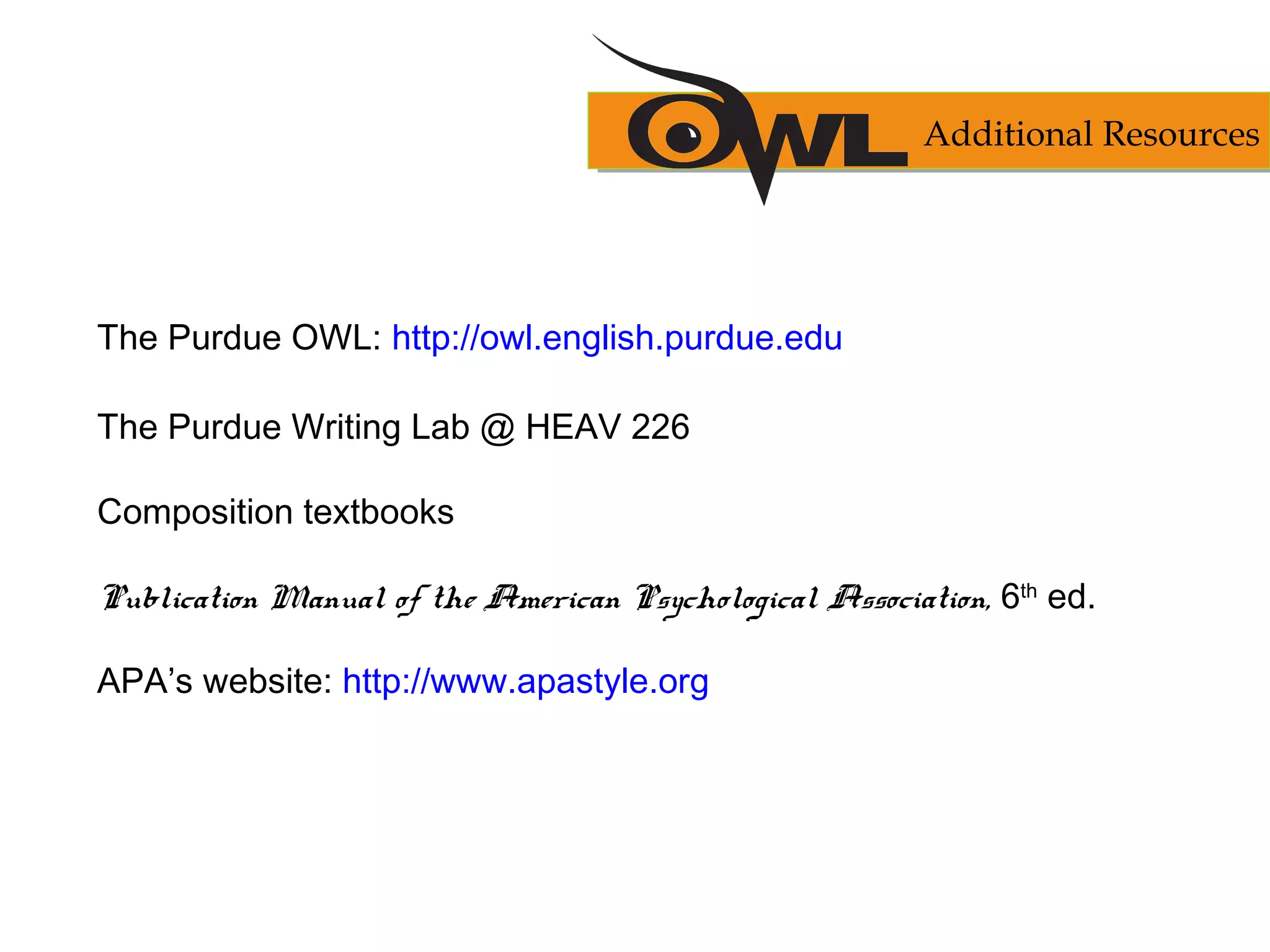 The Purdue OWL: http://owl.english.purdue.edu
The Purdue Writing Lab @ HEAV 226
Composition textbooks
Publication Manual of the American Psychological Association, 6th
ed.
APA’s website: http://www.apastyle.org
Additional Resources
 