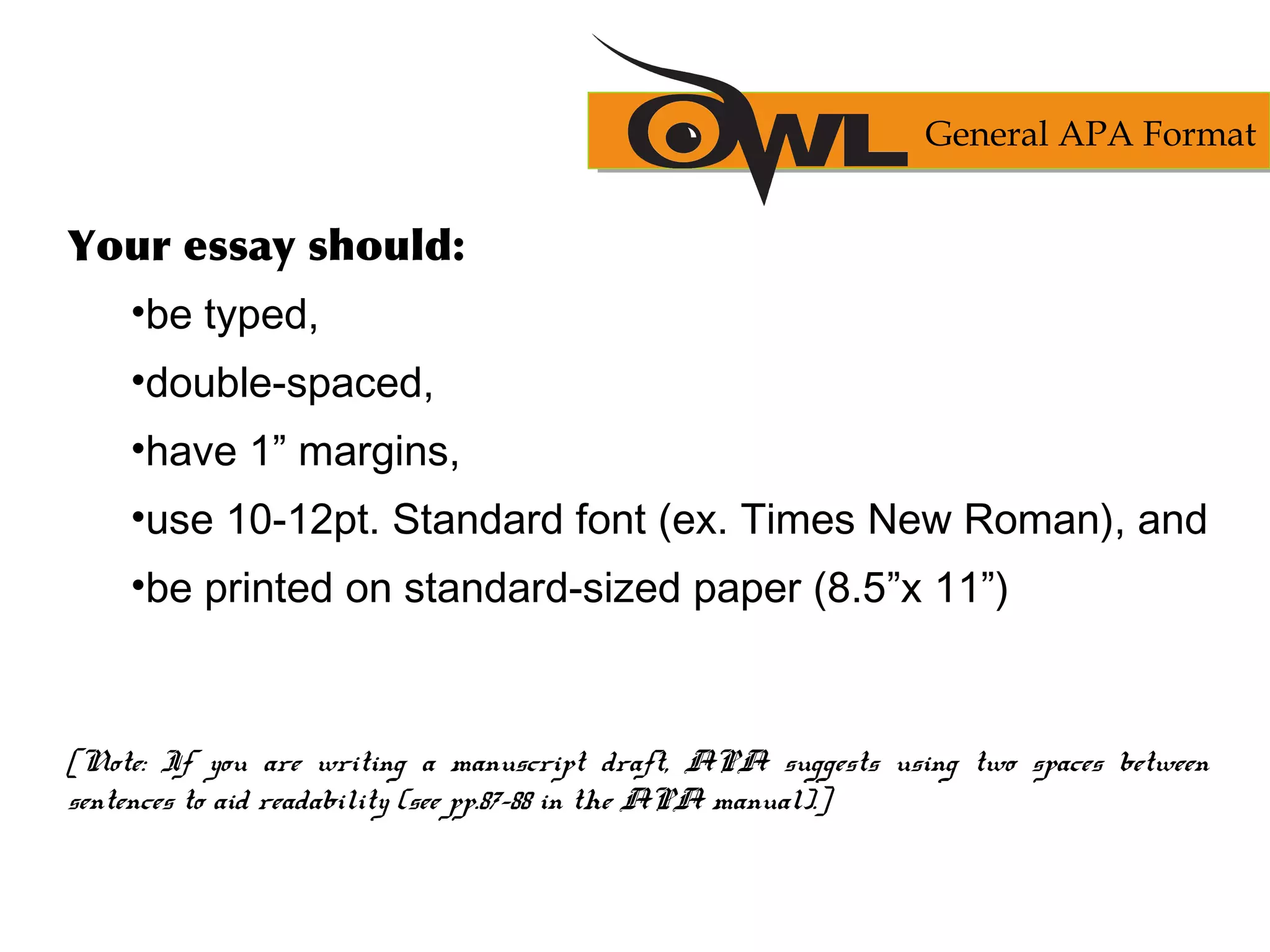 Your essay should:
•be typed,
•double-spaced,
•have 1” margins,
•use 10-12pt. Standard font (ex. Times New Roman), and
•be printed on standard-sized paper (8.5”x 11”)
[Note: If you are writing a manuscript draft, APA suggests using two spaces between
sentences to aid readability (see pp.87-88 in the APA manual).]
General APA Format
 