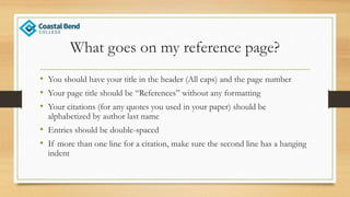 What goes on my reference page?
• You should have your title in the header (All caps) and the page number
• Your page title should be “References” without any formatting
• Your citations (for any quotes you used in your paper) should be
alphabetized by author last name
• Entries should be double-spaced
• If more than one line for a citation, make sure the second line has a hanging
indent
 
