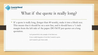What if the quote is really long?
• If a quote is really long, (longer than 40 words), make it into a block text.
This means that it should be on a new line, and it should have a ½ inch
margin from the left side of the paper. DO NOT put quotes on a long
quotation.
Let’s pretend this is the example of the block text
It was a really long piece of text that I wanted to quote,
and I wanted to give them credit.
 
