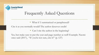 Frequently Asked Questions
• What if I summarized or paraphrased?
Cite it as you normally would! The author deserves credit!
• Can I site the author in the beginning?
Yes, but make sure to put the year and page number as well! Example: Naomi
once said (2017), “If you’re not sure, cite it!” (p. 127)
 