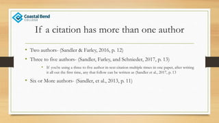 If a citation has more than one author
• Two authors- (Sandler & Farley, 2016, p. 12)
• Three to five authors- (Sandler, Farley, and Schnieder, 2017, p. 13)
• If you’re using a three to five author in-text citation multiple times in one paper, after writing
it all out the first time, any that follow can be written as (Sandler et al., 2017, p. 13
• Six or More authors- (Sandler, et al., 2013, p. 11)
 