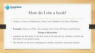 How do I cite a book?
• Author, A. (Year of Publication). Title of work. Publisher City, State: Publisher.
• Example: Finney, J. (1970). Time and again. New York, NY: Simon and Schuster.
Things to Remember
• Capitalize the first letter of the first word of the title and any subtitles, as well as the
first letter of any proper nouns.
• The full title of the book, including any subtitles, should be stated and italicized.
 