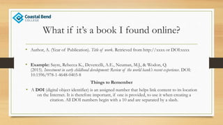 What if it’s a book I found online?
• Author, A. (Year of Publication). Title of work. Retrieved from http://xxxx or DOI:xxxx
• Example: Sayre, Rebecca K., Devercelli, A.E., Neuman, M.J., & Wodon, Q.
(2015). Investment in early childhood development: Review of the world bank’s recent experience. DOI:
10.1596/978-1-4648-0403-8
Things to Remember
• A DOI (digital object identifier) is an assigned number that helps link content to its location
on the Internet. It is therefore important, if one is provided, to use it when creating a
citation. All DOI numbers begin with a 10 and are separated by a slash.
 
