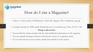 How do I cite a Magazine?
• Author, A. (Year, month of Publication). Article title. Magazine Title, Volume(Issue), pp.-pp.
• Example: Tumulty, K. (2006, April). Should they stay or should they go? Time, 167(15), 3-40.
Things to Remember
• You can find the volume number with the other publication information of the magazine.
• You can typically find page numbers at the bottom corners of a magazine article.
• If you cannot locate an issue number, simply don’t include it in the citation.
 