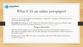 What if it’s an online newspaper?
• Author, A. (Year, Month Date of Publication). Article title. Newspaper Title, Retrieved from
newspaper homepage URL
• Example: Rosenberg, G. (1997, March 31). Electronic discovery proves an effective legal
weapon.The New York Times, Retrieved from http://www.nytimes.com
Things to Remember
• APA does NOT require you to include the date of access for electronic sources. If you
discovered a newspaper article via an online database, that information is NOT required for
the citation either.
• Multiple lines: If the URL runs onto a second line, only break URL before punctuation
(except for http://).
 