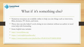 What if it’s something else?
• Numerous resources are available online to help you cite things such as interviews,
films, lectures, TV shows, and more.
• These sites can also help if you’re doing in-text citations without an author or need
extra help with formatting
• Some helpful sites include:
• http://www.bibme.org
• https://owl.english.purdue.edu/
• https://www.youtube.com/playlist?list=PL8F43A67F38DE3D5D
 