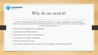 Why do we need it?
As with other editorial styles, APA Style consists of rules or guidelines that a publisher
observes to ensure clear and consistent presentation of written material. It concerns uniform
use of such elements as
• selection of headings, tone, and length;
• punctuation and abbreviations;
• presentation of numbers and statistics;
• construction of tables and figures,
• citation of references; and
• many other elements that are a part of a manuscript. (APAstyle.org, 2017)
 