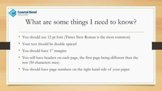 What are some things I need to know?
• You should use 12 pt font (Times New Roman is the most common)
• Your text should be double spaced
• You should have 1” margins
• You will have headers on each page, the first page being different than the
rest (50 characters max)
• You should have page numbers on the right hand side of your paper
 