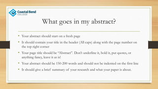What goes in my abstract?
• Your abstract should start on a fresh page
• It should contain your title in the header (All caps) along with the page number on
the top right corner
• Your page title should be “Abstract”. Don’t underline it, bold it, put quotes, or
anything fancy, leave it as is!
• Your abstract should be 150-200 words and should not be indented on the first line
• It should give a brief summary of your research and what your paper is about.
 