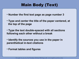 Main Body (Text)
• Number the first text page as page number 3
• Type and center the title of the paper centered, at
the top of the page
• Type the text double-spaced with all sections
following each other without a break
• Identify the sources you use in the paper in
parenthetical in-text citations
• Format tables and figures
 