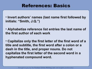References: Basics
• Invert authors’ names (last name first followed by
initials: “Smith, J.Q.”)
• Alphabetize reference list entries the last name of
the first author of each work
• Capitalize only the first letter of the first word of a
title and subtitle, the first word after a colon or a
dash in the title, and proper nouns. Do not
capitalize the first letter of the second word in a
hyphenated compound word.
 