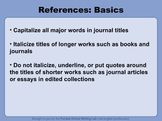 References: Basics
• Capitalize all major words in journal titles
• Italicize titles of longer works such as books and
journals
• Do not italicize, underline, or put quotes around
the titles of shorter works such as journal articles
or essays in edited collections
 