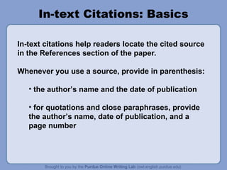In-text Citations: Basics
In-text citations help readers locate the cited source
in the References section of the paper.
Whenever you use a source, provide in parenthesis:
• the author’s name and the date of publication
• for quotations and close paraphrases, provide
the author’s name, date of publication, and a
page number
 