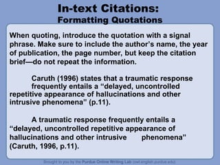 In-text Citations:
Formatting Quotations
Caruth (1996) states that a traumatic response
frequently entails a “delayed, uncontrolled
repetitive appearance of hallucinations and other
intrusive phenomena” (p.11).
A traumatic response frequently entails a
“delayed, uncontrolled repetitive appearance of
hallucinations and other intrusive phenomena”
(Caruth, 1996, p.11).
When quoting, introduce the quotation with a signal
phrase. Make sure to include the author’s name, the year
of publication, the page number, but keep the citation
brief—do not repeat the information.
 