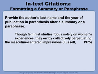 In-text Citations:
Formatting a Summary or Paraphrase
Provide the author’s last name and the year of
publication in parenthesis after a summary or a
paraphrase.
Though feminist studies focus solely on women's
experiences, they err by collectively perpetuating
the masculine-centered impressions (Fussell, 1975).
 