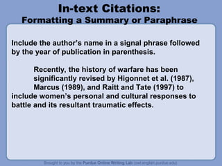 In-text Citations:
Formatting a Summary or Paraphrase
Include the author’s name in a signal phrase followed
by the year of publication in parenthesis.
Recently, the history of warfare has been
significantly revised by Higonnet et al. (1987),
Marcus (1989), and Raitt and Tate (1997) to
include women’s personal and cultural responses to
battle and its resultant traumatic effects.
 